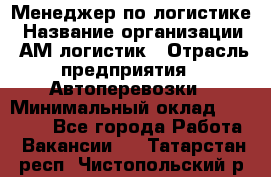 Менеджер по логистике › Название организации ­ АМ-логистик › Отрасль предприятия ­ Автоперевозки › Минимальный оклад ­ 25 000 - Все города Работа » Вакансии   . Татарстан респ.,Чистопольский р-н